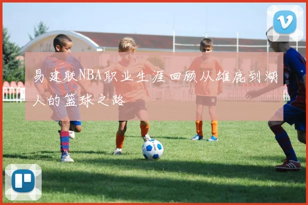 易建联NBA职业生涯回顾从雄鹿到湖人的篮球之路