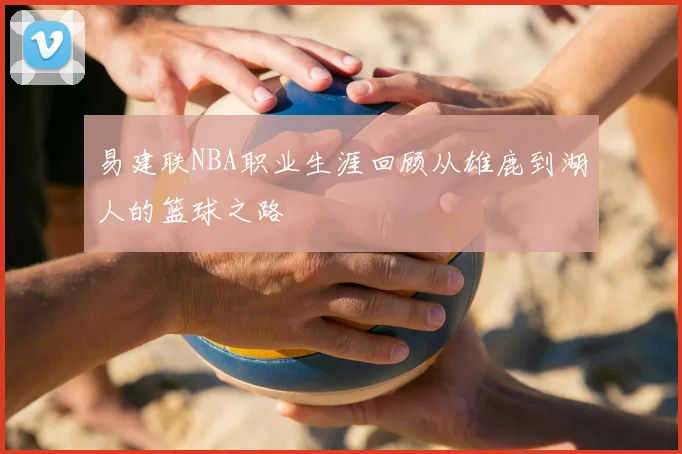 易建联NBA职业生涯回顾从雄鹿到湖人的篮球之路