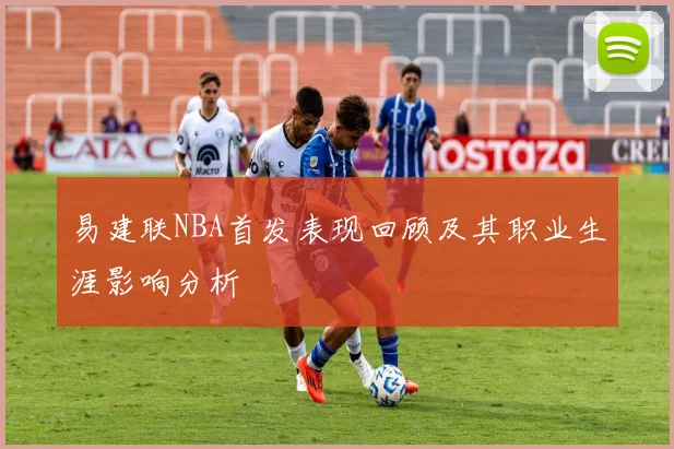 易建联NBA首发表现回顾及其职业生涯影响分析
