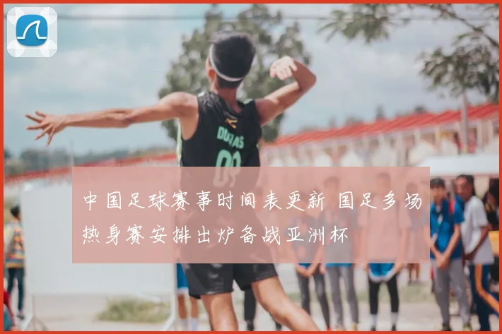 中国足球赛事时间表更新 国足多场热身赛安排出炉备战亚洲杯