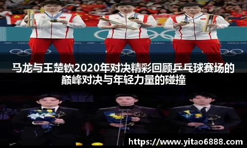 马龙与王楚钦2020年对决精彩回顾乒乓球赛场的巅峰对决与年轻力量的碰撞