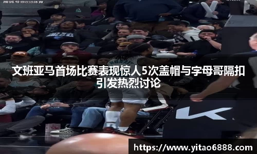 文班亚马首场比赛表现惊人5次盖帽与字母哥隔扣引发热烈讨论